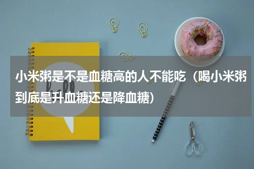 小米粥是不是血糖高的人不能吃（喝小米粥到底是升血糖还是降血糖）