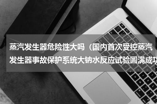 蒸汽发生器危险性大吗（国内首次受控蒸汽发生器事故保护系统大钠水反应试验圆满成功）