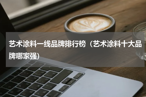 艺术涂料一线品牌排行榜（艺术涂料十大品牌哪家强）