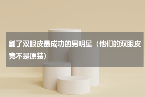 割了双眼皮最成功的男明星（他们的双眼皮竟不是原装）