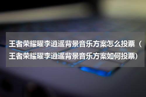 王者荣耀曜李逍遥背景音乐方案怎么投票（王者荣耀曜李逍遥背景音乐方案如何投票）