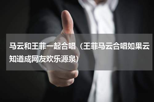 马云和王菲一起合唱（王菲马云合唱如果云知道成网友欢乐源泉）