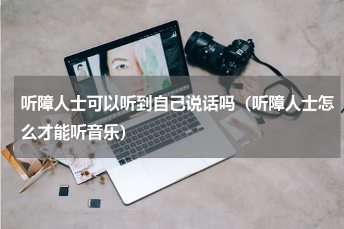 听障人士可以听到自己说话吗（听障人士怎么才能听音乐）