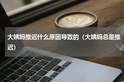 大姨妈推迟什么原因导致的（大姨妈总是推迟）