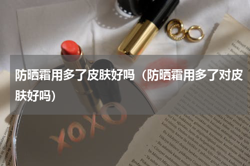 防晒霜用多了皮肤好吗（防晒霜用多了对皮肤好吗）