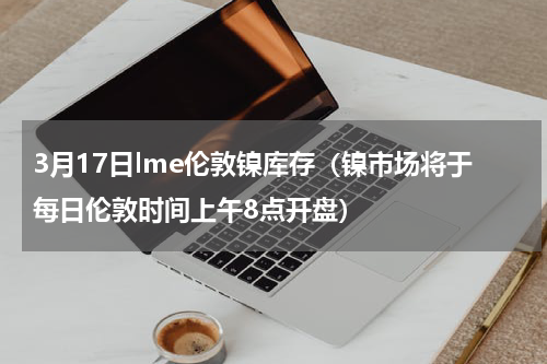 3月17日lme伦敦镍库存（镍市场将于每日伦敦时间上午8点开盘）