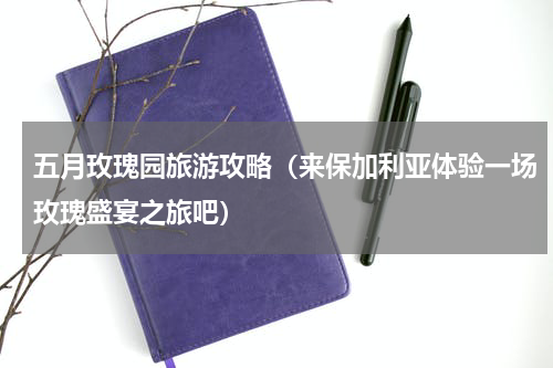 五月玫瑰园旅游攻略（来保加利亚体验一场玫瑰盛宴之旅吧）