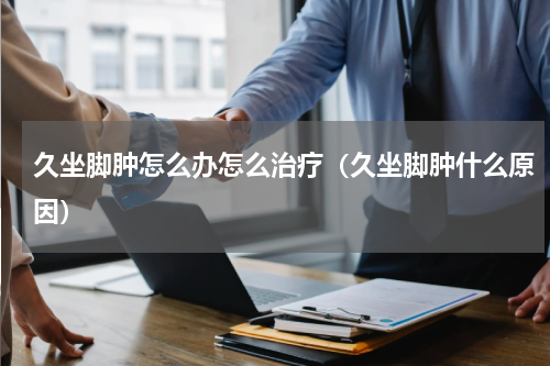 久坐脚肿怎么办怎么治疗（久坐脚肿什么原因）