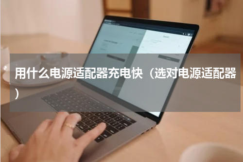 用什么电源适配器充电快（选对电源适配器）