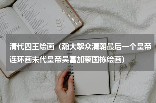 清代四王绘画（瀚大黎众清朝最后一个皇帝连环画末代皇帝吴富加蔡国栋绘画）