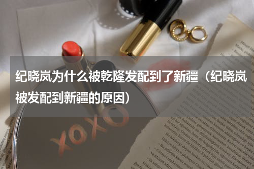 纪晓岚为什么被乾隆发配到了新疆（纪晓岚被发配到新疆的原因）