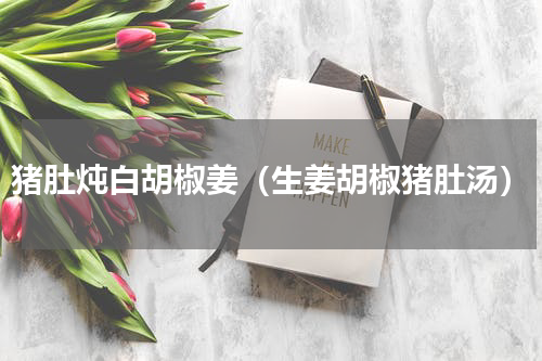 猪肚炖白胡椒姜（生姜胡椒猪肚汤）