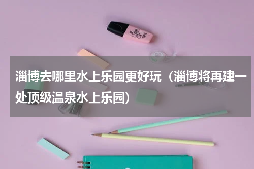 淄博去哪里水上乐园更好玩（淄博将再建一处顶级温泉水上乐园）