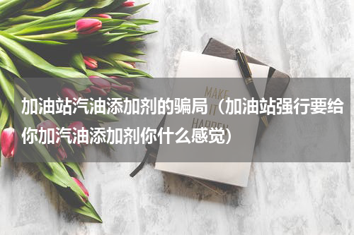 加油站汽油添加剂的骗局（加油站强行要给你加汽油添加剂你什么感觉）