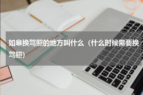如皋换驾照的地方叫什么（什么时候需要换驾照）