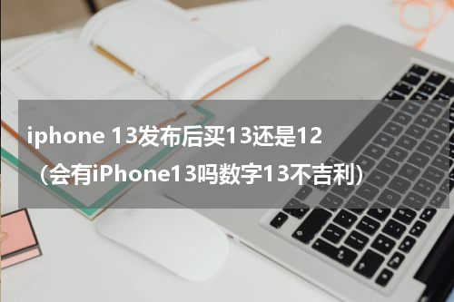 iphone 13发布后买13还是12（会有iPhone13吗数字13不吉利）