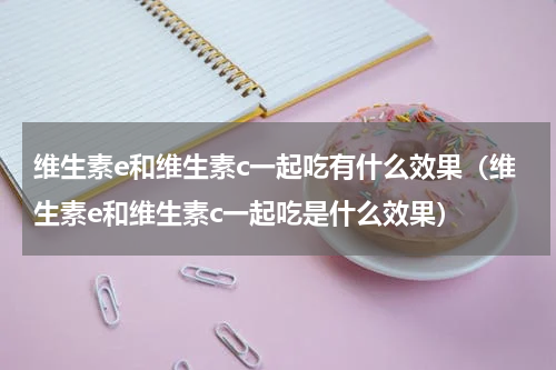 维生素e和维生素c一起吃有什么效果（维生素e和维生素c一起吃是什么效果）