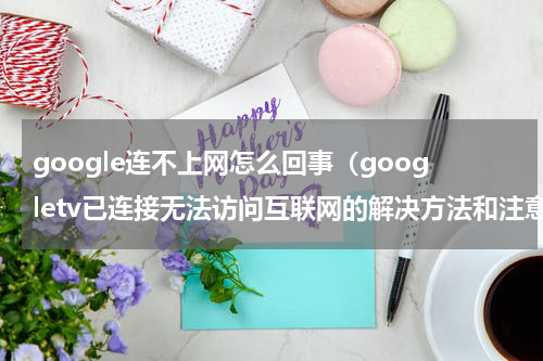 google连不上网怎么回事（googletv已连接无法访问互联网的解决方法和注意事项）