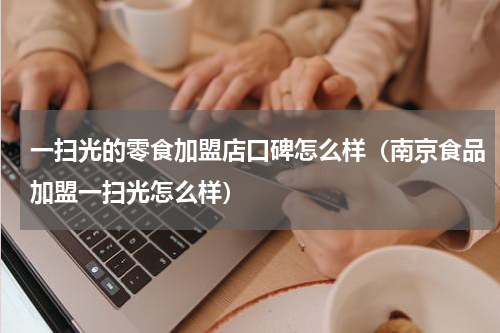 一扫光的零食加盟店口碑怎么样（南京食品加盟一扫光怎么样）