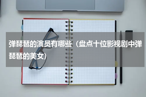 弹琵琶的演员有哪些（盘点十位影视剧中弹琵琶的美女）