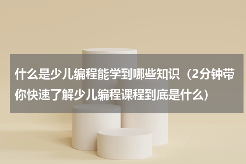什么是少儿编程能学到哪些知识（2分钟带你快速了解少儿编程课程到底是什么）