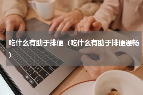 吃什么有助于排便（吃什么有助于排便通畅）