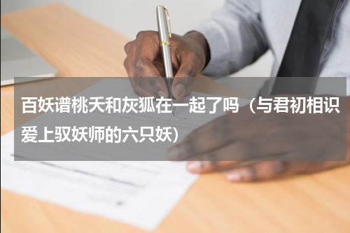 百妖谱桃夭和灰狐在一起了吗（与君初相识爱上驭妖师的六只妖）