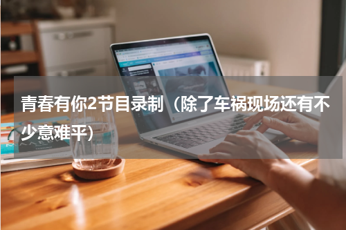 青春有你2节目录制（除了车祸现场还有不少意难平）
