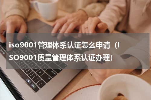 iso9001管理体系认证怎么申请（ISO9001质量管理体系认证办理）