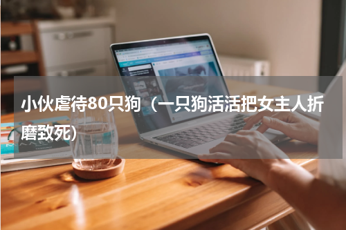小伙虐待80只狗（一只狗活活把女主人折磨致死）