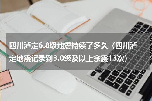 四川泸定6.8级地震持续了多久（四川泸定地震记录到3.0级及以上余震13次）
