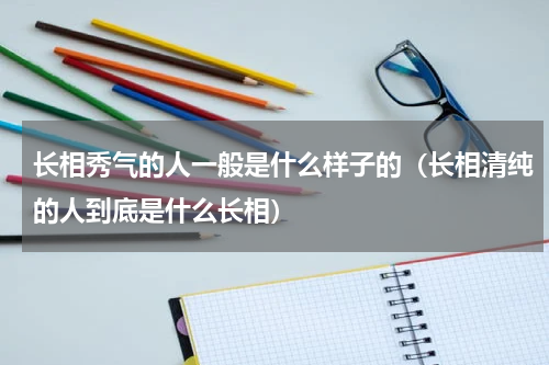 长相秀气的人一般是什么样子的（长相清纯的人到底是什么长相）