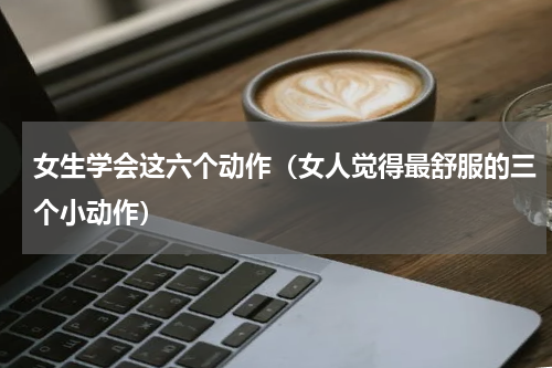 女生学会这六个动作（女人觉得最舒服的三个小动作）