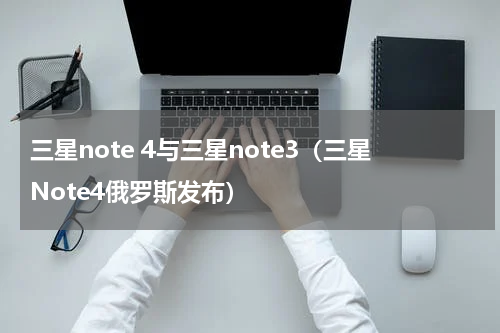 三星note 4与三星note3（三星Note4俄罗斯发布）