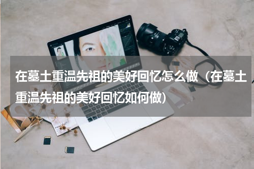 在墓土重温先祖的美好回忆怎么做（在墓土重温先祖的美好回忆如何做）