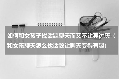 如何和女孩子找话题聊天而又不让其讨厌（和女孩聊天怎么找话题让聊天变得有趣）