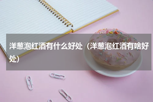 洋葱泡红酒有什么好处（洋葱泡红酒有啥好处）