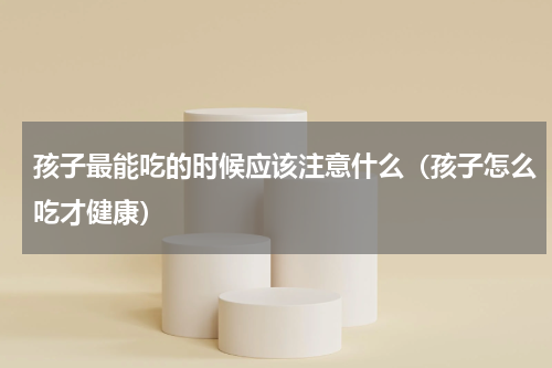 孩子最能吃的时候应该注意什么（孩子怎么吃才健康）