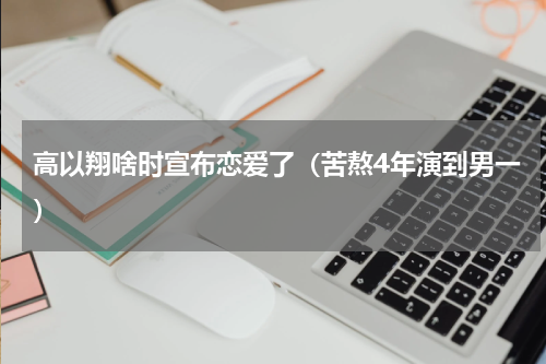 高以翔啥时宣布恋爱了（苦熬4年演到男一）