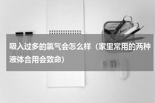 吸入过多的氯气会怎么样（家里常用的两种液体合用会致命）