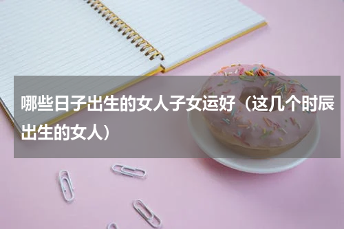 哪些日子出生的女人子女运好（这几个时辰出生的女人）
