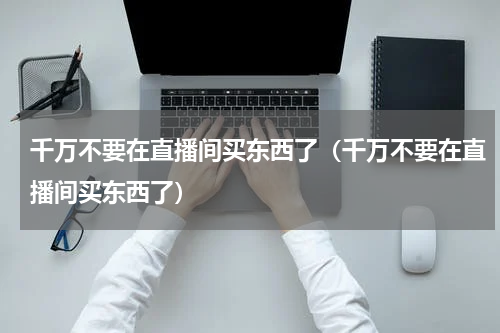 千万不要在直播间买东西了（千万不要在直播间买东西了）