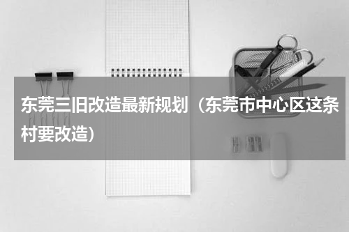东莞三旧改造最新规划（东莞市中心区这条村要改造）