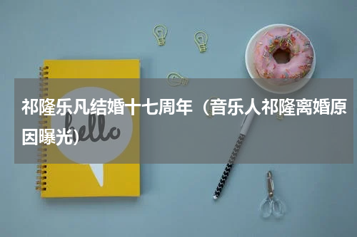 祁隆乐凡结婚十七周年（音乐人祁隆离婚原因曝光）