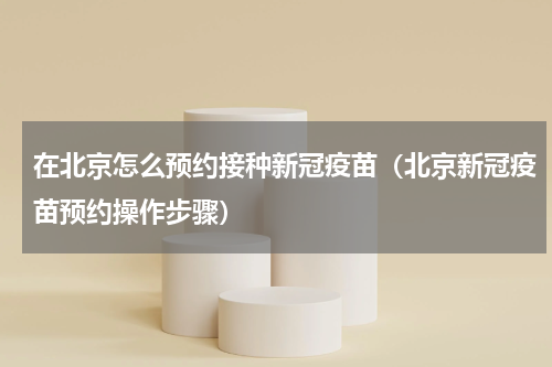 在北京怎么预约接种新冠疫苗（北京新冠疫苗预约操作步骤）