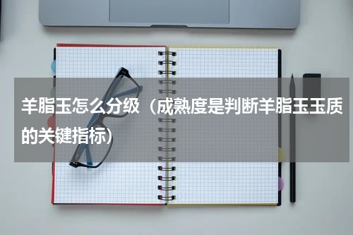 羊脂玉怎么分级（成熟度是判断羊脂玉玉质的关键指标）