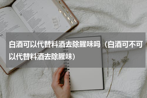 白酒可以代替料酒去除腥味吗（白酒可不可以代替料酒去除腥味）