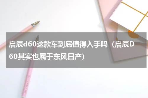启辰d60这款车到底值得入手吗（启辰D60其实也属于东风日产）