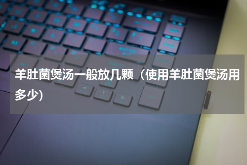 羊肚菌煲汤一般放几颗（使用羊肚菌煲汤用多少）