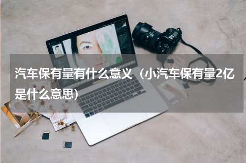 汽车保有量有什么意义（小汽车保有量2亿是什么意思）